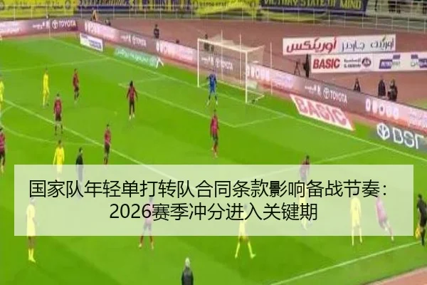 国家队年轻单打转队合同条款影响备战节奏：2026赛季冲分进入关键期 | LeyuSports